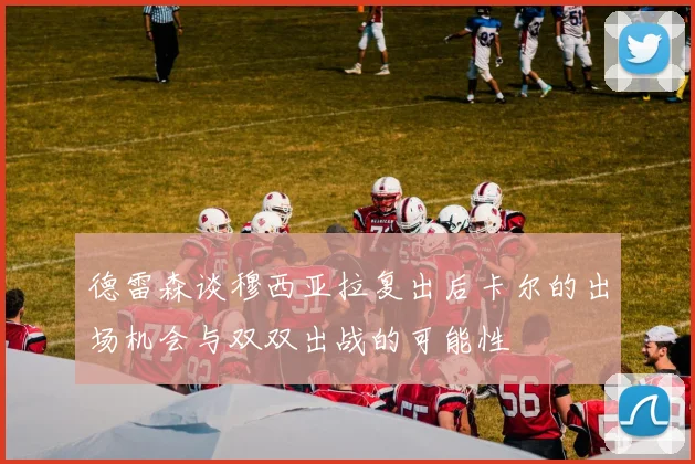 德雷森谈穆西亚拉复出后卡尔的出场机会与双双出战的可能性