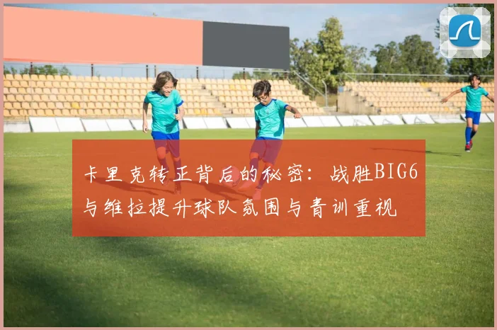 卡里克转正背后的秘密：战胜BIG6与维拉提升球队氛围与青训重视