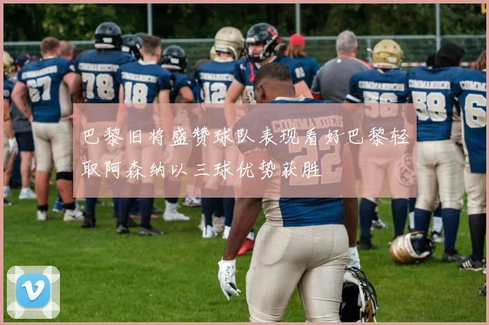 巴黎旧将盛赞球队表现看好巴黎轻取阿森纳以三球优势获胜
