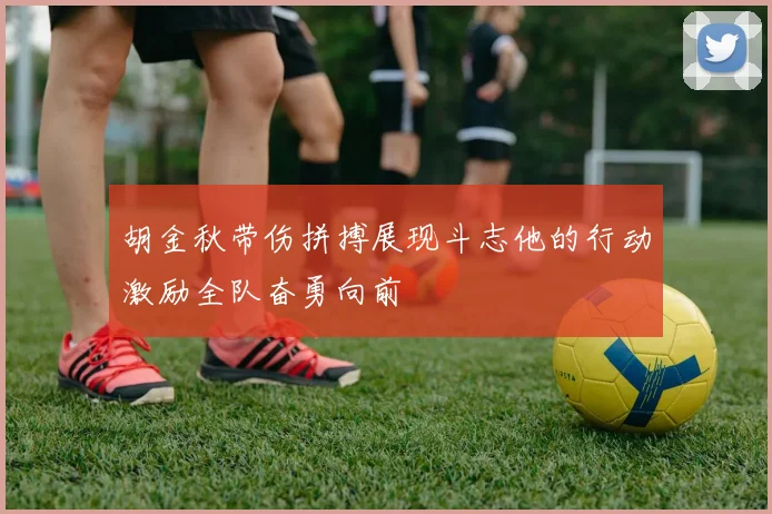 胡金秋带伤拼搏展现斗志他的行动激励全队奋勇向前