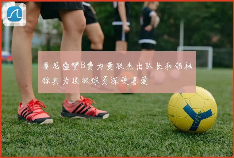 鲁尼盛赞B费为曼联杰出队长和领袖称其为顶级球员深受喜爱