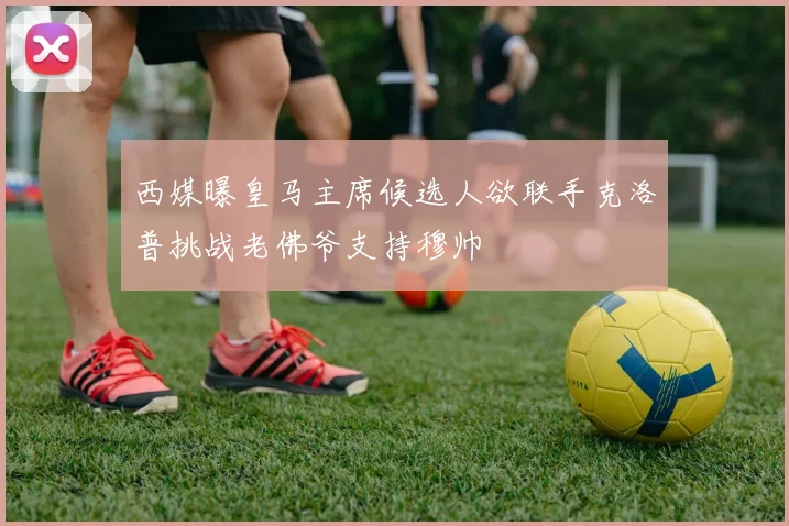 西媒曝皇马主席候选人欲联手克洛普挑战老佛爷支持穆帅