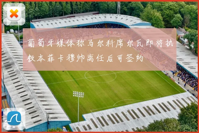 葡萄牙媒体称马尔科席尔瓦即将执教本菲卡穆帅离任后可签约