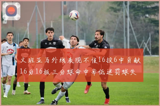文班亚马外线表现不佳16投6中贡献16分16板三分球命中率低迷罚球失准影响球队表现