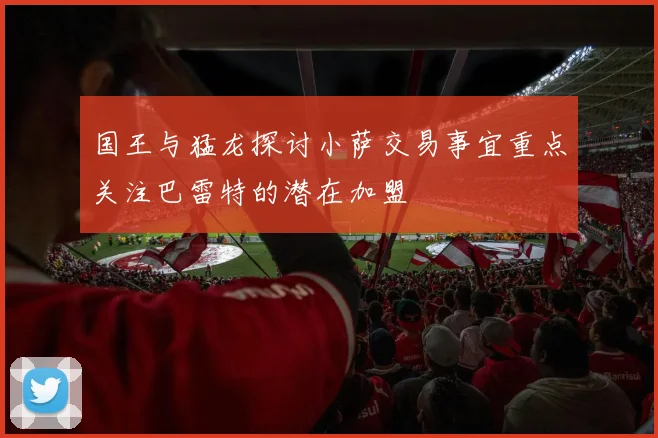 国王与猛龙探讨小萨交易事宜重点关注巴雷特的潜在加盟