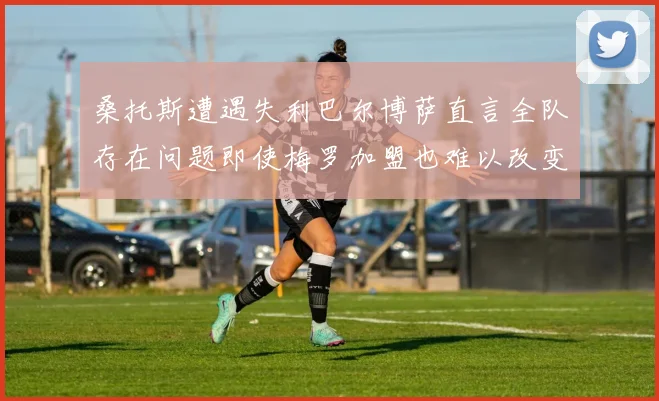 桑托斯遭遇失利巴尔博萨直言全队存在问题即使梅罗加盟也难以改变