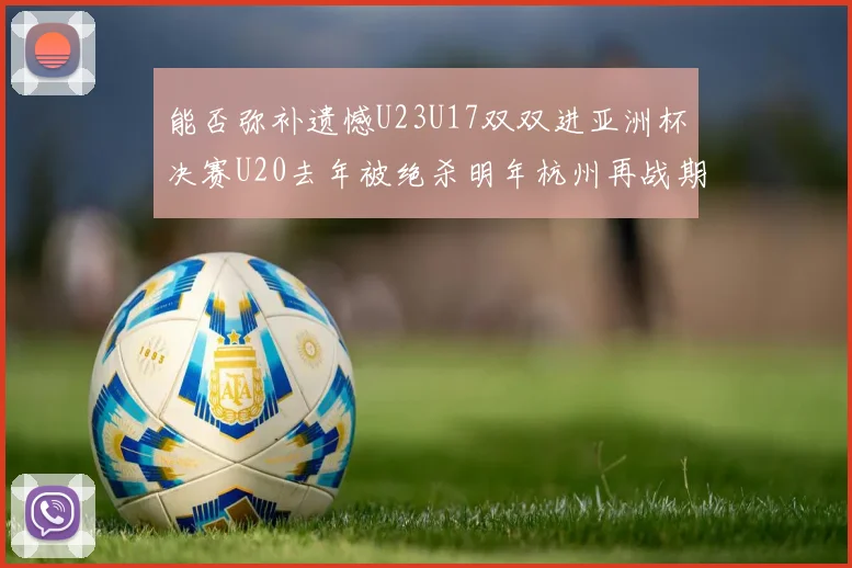 能否弥补遗憾U23U17双双进亚洲杯决赛U20去年被绝杀明年杭州再战期待辉煌
