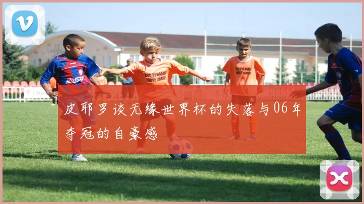 皮耶罗谈无缘世界杯的失落与06年夺冠的自豪感