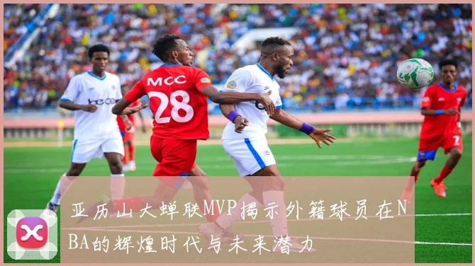 亚历山大蝉联MVP揭示外籍球员在NBA的辉煌时代与未来潜力