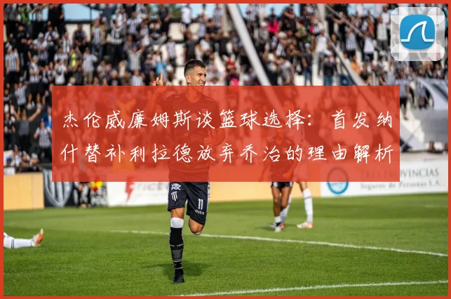 杰伦威廉姆斯谈篮球选择：首发纳什替补利拉德放弃乔治的理由解析