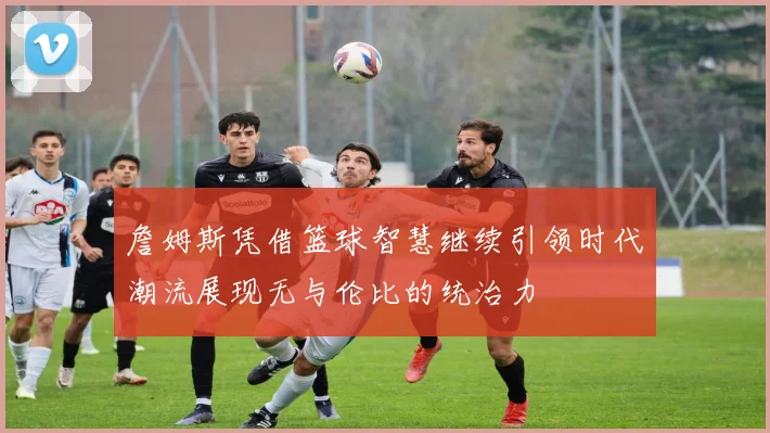 詹姆斯凭借篮球智慧继续引领时代潮流展现无与伦比的统治力