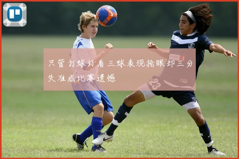 只管打球好看三球表现抢眼却三分失准成比赛遗憾