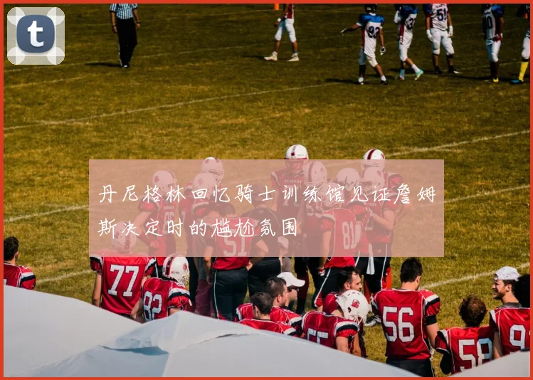 丹尼格林回忆骑士训练馆见证詹姆斯决定时的尴尬氛围